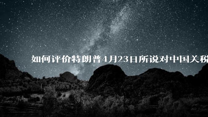 如何评价特朗普4月23日所说对中国关税将大幅下降，“我们会幸福的生活在一起”?