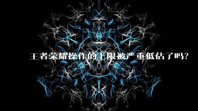 王者荣耀操作的上限被严重低估了吗？